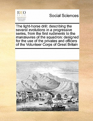 The Light-Horse Drill: Describing the Several Evolutions in a Progressive Series, from the First Rudiments to the Manoeuvres of the Squadron: Designed ... of the Volunteer Corps of Great Britain