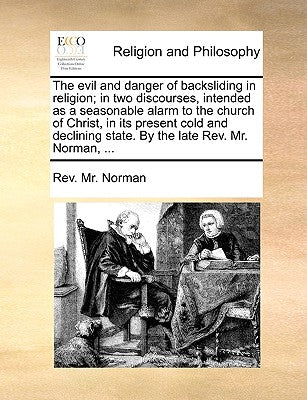 The Evil and Danger of Backsliding in Religion; In Two Discourses, Intended as a Seasonable Alarm to the Church of Christ, in Its Present Cold and Declining State. by the Late REV. Mr. Norman, ...