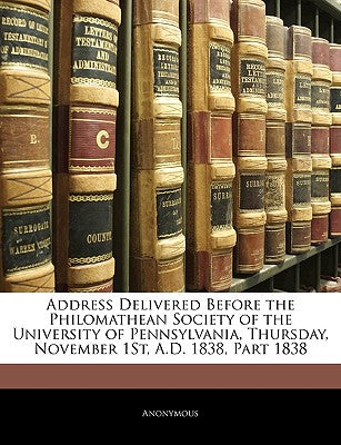 Address Delivered Before the Philomathean Society of the University of Pennsylvania, Thursday, November 1st, A.D. 1838, Part 1838