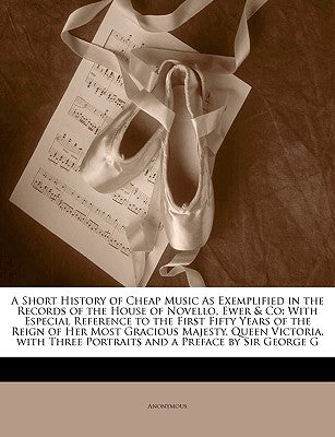 A Short History of Cheap Music as Exemplified in the Records of the House of Novello, Ewer & Co: With Especial Reference to the First Fifty Years of ... Three Portraits and a Preface by Sir Geor