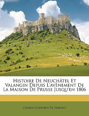 Histoire de Neuchtel Et Valangin Depuis l'Avnement de la Maison de Prusse Jusqu'en 1806 (French Edition)