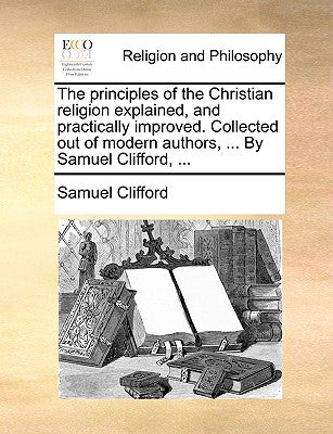 The Principles of the Christian Religion Explained, and Practically Improved. Collected Out of Modern Authors, ... by Samuel Clifford, ...