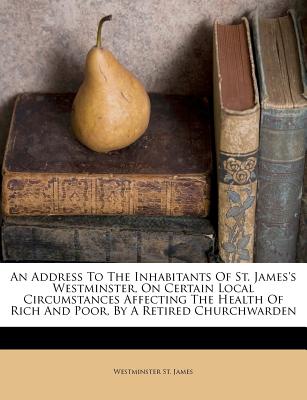 An Address to the Inhabitants of St. James's Westminster, on Certain Local Circumstances Affecting the Health of Rich and Poor, by a Retired Churchwarden