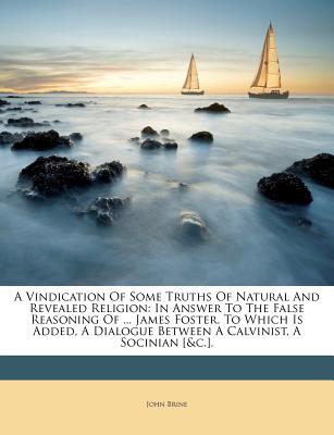 A Vindication of Some Truths of Natural and Revealed Religion: In Answer to the False Reasoning of ... James Foster. to Which Is Added, a Dialogue Between a Calvinist, a Socinian [&C.].