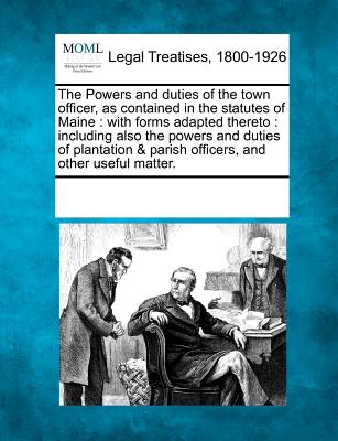 The Powers and Duties of the Town Officer, as Contained in the Statutes of Maine: With Forms Adapted Thereto: Including Also the Powers and Duties of ... & Parish Officers, and Other Useful Matter.