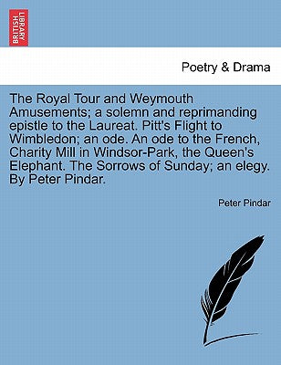 The Royal Tour and Weymouth Amusements; A Solemn and Reprimanding Epistle to the Laureat. Pitt's Flight to Wimbledon; An Ode. an Ode to the French, ... Sorrows of Sunday; An Elegy. by Peter Pindar.