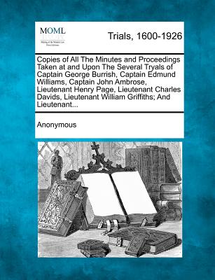 Copies of All the Minutes and Proceedings Taken at and Upon the Several Tryals of Captain George Burrish, Captain Edmund Williams, Captain John ... William Griffiths; And Lieutenant...