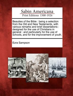 Beauties of the Bible: Being a Selection from the Old and New Testaments, with Various Remarks and Brief Dissertations: Designed for the Use of ... of Schools, and for the Improvement of Youth.