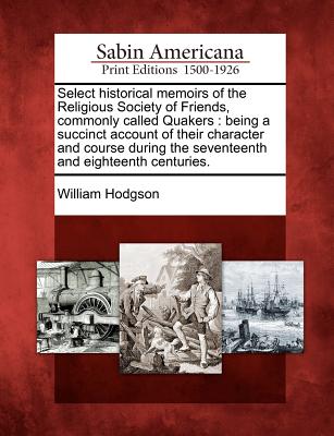 Select Historical Memoirs of the Religious Society of Friends, Commonly Called Quakers: Being a Succinct Account of Their Character and Course During the Seventeenth and Eighteenth Centuries.