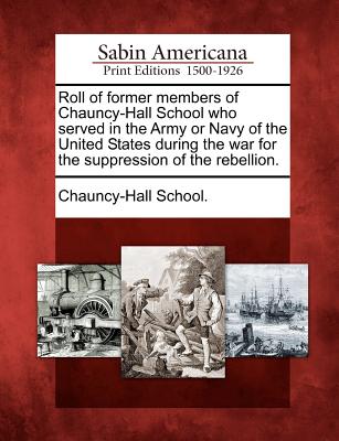 Roll of Former Members of Chauncy-Hall School Who Served in the Army or Navy of the United States During the War for the Suppression of the Rebellion.